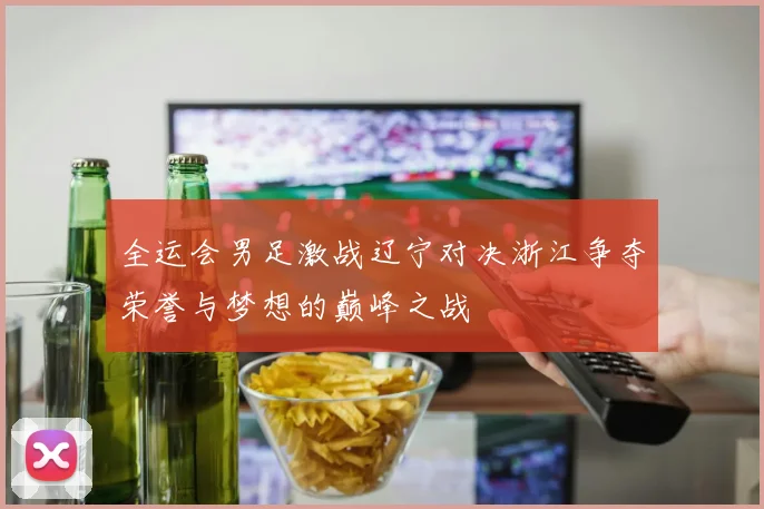 全运会男足激战辽宁对决浙江争夺荣誉与梦想的巅峰之战