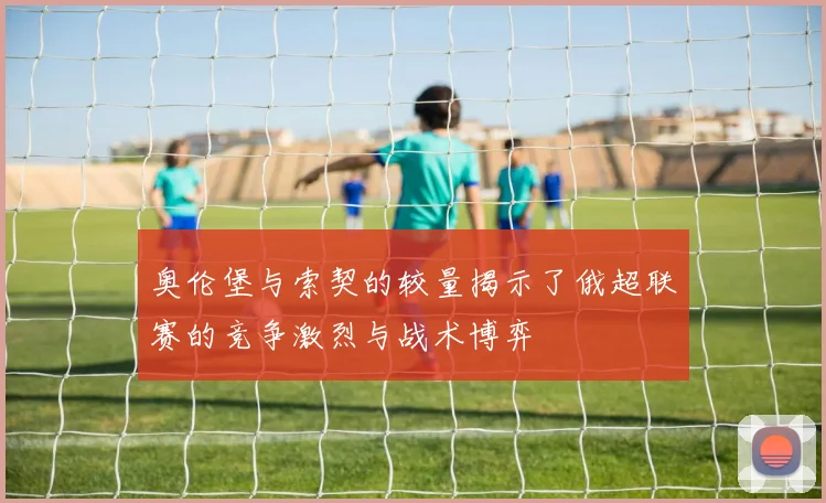奥伦堡与索契的较量揭示了俄超联赛的竞争激烈与战术博弈
