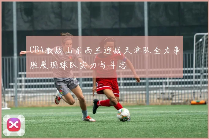 CBA激战山东西王迎战天津队全力争胜展现球队实力与斗志