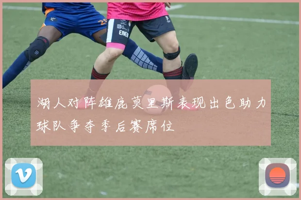 湖人对阵雄鹿莫里斯表现出色助力球队争夺季后赛席位