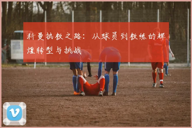 科曼执教之路：从球员到教练的辉煌转型与挑战