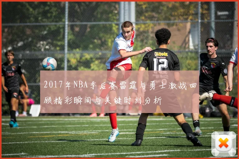 2017年NBA季后赛雷霆与勇士激战回顾精彩瞬间与关键时刻分析