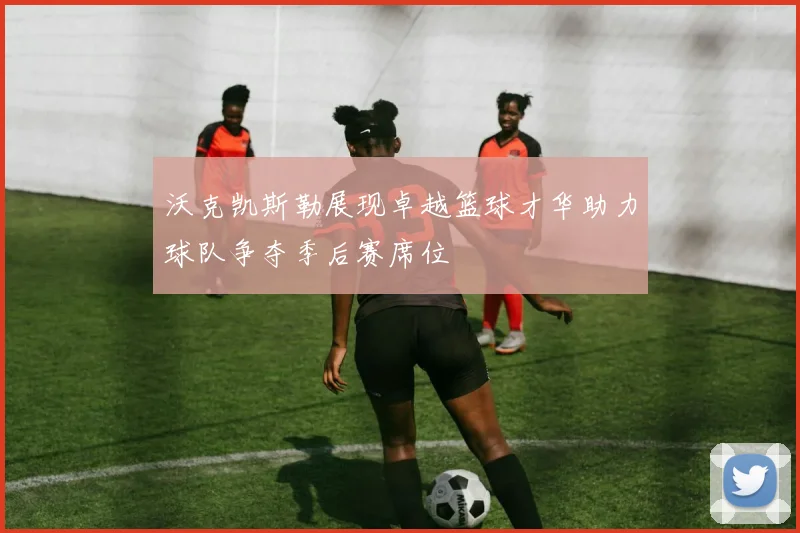 沃克凯斯勒展现卓越篮球才华助力球队争夺季后赛席位