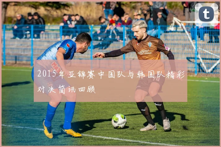 2015年亚锦赛中国队与韩国队精彩对决简讯回顾